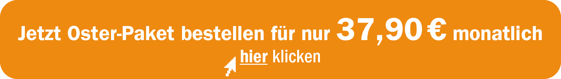 1920x270px_LandingPage_Osterabo Jetzt hier klicken und Oster-Paket für 37,90 € monatlich bestellen.